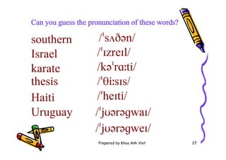 Prepared by Khoa Anh Viet 27
Can you guess the pronunciation of these words?
southern /ˈsʌðən/
Israel /ˈɪzreɪl/
karate /kəˈrɑːti/
thesis /ˈθiːsɪs/
Haiti /ˈheɪti/
Uruguay /ˈjʊərəɡwaɪ/
/ˈjʊərəɡweɪ/
 