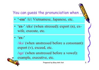 Prepared by Khoa Anh Viet 5
You can guess the pronunciation when …
• ‘-ese’ /iː/ː Vietnamese, Japanese, etc.
• ‘ex-’ /eks/ (when stressed)ː export (n), ex-
wife, execute, etc.
• ‘ex-’
/ɪks/ (when unstressed before a consonant)ː
export (v), exceed, etc.
/ɪɡz/ (when unstressed before a vowel)ː
example, executive, etc.
 