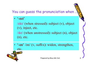 Prepared by Khoa Anh Viet 6
You can guess the pronunciation when …
• ‘-ect’
/ekt/ (when stressed)ː subject (v), object
(v), inject, etc.
/ɪkt/ (when unstressed)ː subject (n), object
(n), etc.
• ‘-en’ /ən/ (v, su x)ː widen, strengthen,
etc.
 