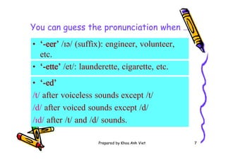 Prepared by Khoa Anh Viet 7
You can guess the pronunciation when …
• ‘-eer’ /ɪə/ (suffix): engineer, volunteer,
etc.
• ‘-ette’ /et/: launderette, cigarette, etc.
• ‘-ed’
/t/ after voiceless sounds except /t/
/d/ after voiced sounds except /d/
/ɪd/ after /t/ and /d/ sounds.
 