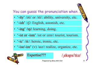 Prepared by Khoa Anh Viet 9
You can guess the pronunciation when …
• ‘-ish’ /ɪʃ/ː English, astonish, etc.
• ‘-ise/-ize’ (v) /aɪz/ː realize, organize, etc.
Expertise??? /ˌekspɜːˈtiːz/
• ‘-ity’ /əti/ or /ɪti/: ability, university, etc.
• ‘-ic’ /ɪk/: heroic, ironic, etc.
• ‘-ing’ /ɪŋ/ː learning, doing.
• ‘-ist or -ism’ /ɪst or ɪzm/ː tourist, tourism.
 