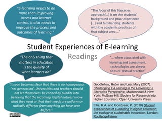 “E-learning needs to do                           “The focus of this literacies
      more than improving                              approach[…] is on the students’
       access and learner                              background and prior experience
     control. It also needs to                         […] and familiarizing students
    improve the process and                            with the academic practices of
     outcomes of learning.”                            that subject area …”



           Student Experiences of E-learning
       “The only thing that Readings “… when associated with
       matters in education                                        learning and assessment,
         is the quality of                                          technologies are always
        what learners do”                                           sites of textual practice”


“It soon becomes clear that there is no homogenous      Goodfellow, Robin and Lea, Mary (2007).
 ‘net generation’. Universities and teachers should     Challenging E-Learning in the University: a
     not let themselves be conned by pundits into       Literacies Perspective. Maidenhead & New
                                                        York: McGraw Hill, Society for Research into
  believing that the incoming ‘digital natives’ know
                                                        Higher Education, Open University Press.
 what they need or that their needs are uniform or
   radically different from anything we have seen       Ellis, R.A. and Goodyear, P. (2010) Student
                        before.”                        experiences of e-learning in higher education:
                                                        the ecology of sustainable innovation. London:
                                                        RoutledgeFalmer
 
