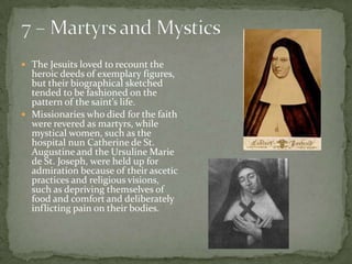 7 – Martyrs and MysticsThe Jesuits loved to recount the heroic deeds of exemplary figures, but their biographical sketched tended to be fashioned on the pattern of the saint’s life.  Missionaries who died for the faith were revered as martyrs, while mystical women, such as the hospital nun Catherine de St. Augustine and the Ursuline Marie de St. Joseph, were held up for admiration because of their ascetic practices and religious visions, such as depriving themselves of food and comfort and deliberately inflicting pain on their bodies. 