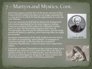 7 – Martyrs and Mystics, Cont.Saint Isaac Jogues was the first of the Jesuit martyrs of New France and his ordeal took place in two stages separated by a 4 year period in which he had the opportunity to write his own obituary. From the memoirs he left behind along with background information sketched in by the Jesuit superior, Jerome Lalemant, we know of his capture by a Mohawk raiding parity in 1642, his harrowing journey to the town of Gandaouague, the tortures he suffered there, and the many months he spent in captivity, never knowing when he might be executed.  European missionaries of the early modern era were not in the habit of recognizing “mere Indians” as paragons of Christian holiness, so the fact that the accounts of Catherine Tegahkouita, a native woman, sets it apart from others.Catherine, or KateriTekakqitha as she is known today, was a Mohawk who lived the last 4 years of her life at the Jesuit mission of Sault St. Louis/Kahnawake, near Montreal and she was a central figure in the group of native women who in the 1670s pursued a life of Christian perfection. 