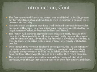 Introduction, Cont. The first year-round French settlement was established in Acadia, present day Nova Scotia, in 1604 and two Jesuits tried to establish a mission there between 1611 and 1613.However much the Jesuits may have tried to shield converts from secular European influences, the whole missionary enterprise was affected by the larger pattern of relations between Indians and French. The French had a unique approach to colonization partly because they came to the New World in small numbers and partly because they made their fortunes in Canada by trading for furs with native hunter, they had to come to terms with native cultures and interact extensively with Indian peoples. Even though they were not displaced or conquered, the Indian nations of the eastern woodlands certainly experienced profound and wrenching change in the 17th century, and the Jesuit Relations bear witness to the powerful forces that swept the region as a result of the French presence. The Jesuit missionaries were witnesses to these profound historical processes, even though they did not control or even fully understand them. 