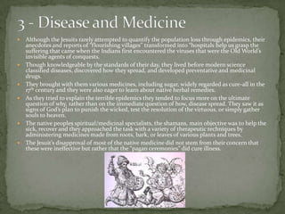 3 - Disease and Medicine Although the Jesuits rarely attempted to quantify the population loss through epidemics, their anecdotes and reports of “flourishing villages” transformed into “hospitals help us grasp the suffering that came when the Indians first encountered the viruses that were the Old World’s invisible agents of conquests.Though knowledgeable by the standards of their day, they lived before modern science classified diseases, discovered how they spread, and developed preventative and medicinal drugs. They brought with them various medicines, including sugar, widely regarded as cure-all in the 17th century and they were also eager to learn about native herbal remedies. As they tried to explain the terrible epidemics they tended to focus more on the ultimate question of why, rather than on the immediate question of how, disease spread. They saw it as signs of God’s plan to punish the wicked, test the resolution of the virtuous, or simply gather souls to heaven.The native peoples spiritual/medicinal specialists, the shamans, main objective was to help the sick, recover and they approached the task with a variety of therapeutic techniques by administering medicines made from roots, bark, or leaves of various plants and trees. The Jesuit’s disapproval of most of the native medicine did not stem from their concern that these were ineffective but rather that the “pagan ceremonies” did cure illness.