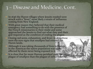 3 – Disease and Medicine, Cont.In 1636 the Huron villages where Jesuits resided were struck with a “fever”, most likely a strain of influenza coming from New England.With great reason they believed that their medical emergency had something to do with the presence of the French missionaries in their midst and some approached the Jesuits to find out what they and their god required as the condition of ending the plague. Oozing red sores, exhaustion, and fever; in 1639 these were the sure signs that smallpox had entered the Huron lands.Although it was taking thousands of lives in Europe, in the Americas the native population was more effected by them never being exposed to it. It is clear that far more Hurons perished with the plague of smallpox than the plague of influenza. 