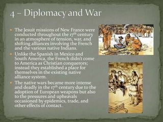 4 – Diplomacy and WarThe Jesuit missions of New France were conducted throughout the 17th century in an atmosphere of tension, war, and shifting alliances involving the French and the various native Indians.  Unlike the Spanish in Mexico and South America, the French didn’t come to America as Christian conquerors; instead they established a place for themselves in the existing native alliance system. The native wars became more intense and deadly in the 17th century due to the adoption of European weapons but also to the pressures and upheavals occasioned by epidemics, trade, and other effects of contact. 