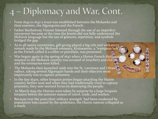 4 – Diplomacy and War, Cont.From 1645 to 1647 a truce was established between the Mohawks and their enemies, the Algonquins and the French.Father BarthelemyVimont listened through the use of an imperfect interpreter because at the time the Jesuits did not fully understand the Mohawk language but the use of gestures, repetition, and symbols bridged the gap.As in all native ceremonies, gift giving played a big role and with every remark made by the Mohawk emissary, Kiotseaeton, a “wampum belt” or as the French called it a collier or porcelain, was presented.War begun again in the spring of 1647 when a Huron-French diplomatic mission to the Mohawk country was accused of treachery and evil magic and the emissaries were killed.The Mohawks then launched raids into the St. Lawrence and Ottawa valleys, taking several Algonquin bands and their objective most importantly was to capture prisoners. In the late 1640s, other Iroquios armies began attacking the Huron country farther west and when they had traditionally tried to capture prisoners, they now seemed focus on destroying the people. In March 1649 the Hurons were taken by surprise by a large Iroquois invasion before the summer season of travel, trade, and warfare.Because over the years their military strength  had been weakened by population loss caused by the epidemics, the Huron nations collapsed as a result. 