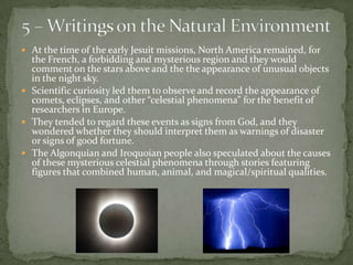 5 – Writings on the Natural Environment At the time of the early Jesuit missions, North America remained, for the French, a forbidding and mysterious region and they would comment on the stars above and the the appearance of unusual objects in the night sky.Scientific curiosity led them to observe and record the appearance of comets, eclipses, and other “celestial phenomena” for the benefit of researchers in Europe.  They tended to regard these events as signs from God, and they wondered whether they should interpret them as warnings of disaster or signs of good fortune. The Algonquian and Iroquoian people also speculated about the causes of these mysterious celestial phenomena through stories featuring figures that combined human, animal, and magical/spiritual qualities. 