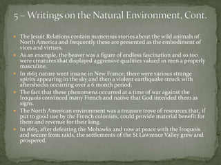 5 – Writings on the Natural Environment, Cont.The Jesuit Relations contain numerous stories about the wild animals of North America and frequently these are presented as the embodiment of vices and virtues.  As an example, the beaver was a figure of endless fascination and so too were creatures that displayed aggressive qualities valued in men a properly masculine. In 1663 nature went insane in New France; there were various strange spirits appearing in the sky and then a violent earthquake struck with aftershocks occurring over a 6 month period.The fact that these phenomena occurred at a time of war against the Iroquois convinced many French and native that God intended them as signs. The North American environment was a treasure trove of resources that, if put to good use by the French colonists, could provide material benefit for them and revenue for their king.In 1665, after defeating the Mohawks and now at peace with the Iroquois and secure from raids, the settlements of the St Lawrence Valley grew and prospered. 