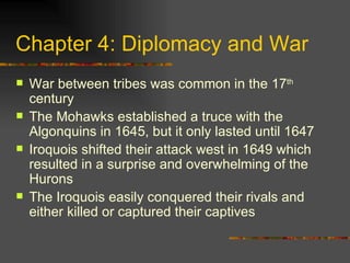 Chapter 4: Diplomacy and War War between tribes was common in the 17 th  century The Mohawks established a truce with the Algonquins in 1645, but it only lasted until 1647 Iroquois shifted their attack west in 1649 which resulted in a surprise and overwhelming of the Hurons The Iroquois easily conquered their rivals and either killed or captured their captives 