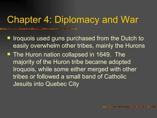 Chapter 4: Diplomacy and War Iroquois used guns purchased from the Dutch to easily overwhelm other tribes, mainly the Hurons The Huron nation collapsed in 1649.  The majority of the Huron tribe became adopted Iroquois, while some either merged with other tribes or followed a small band of Catholic Jesuits into Quebec City 