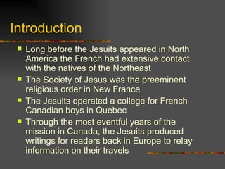 Introduction Long before the Jesuits appeared in North America the French had extensive contact with the natives of the Northeast The Society of Jesus was the preeminent religious order in New France The Jesuits operated a college for French Canadian boys in Quebec Through the most eventful years of the mission in Canada, the Jesuits produced writings for readers back in Europe to relay information on their travels  