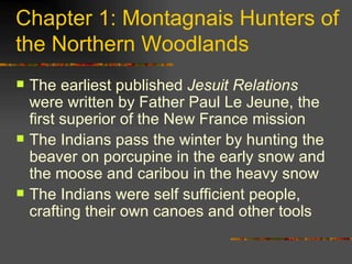 Chapter 1: Montagnais Hunters of the Northern Woodlands The earliest published  Jesuit Relations  were written by Father Paul Le Jeune, the first superior of the New France mission The Indians pass the winter by hunting the beaver on porcupine in the early snow and the moose and caribou in the heavy snow The Indians were self sufficient people, crafting their own canoes and other tools 