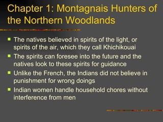 Chapter 1: Montagnais Hunters of the Northern Woodlands The natives believed in spirits of the light, or spirits of the air, which they call Khichikouai The spirits can foresee into the future and the natives look to these spirits for guidance Unlike the French, the Indians did not believe in punishment for wrong doings Indian women handle household chores without interference from men  