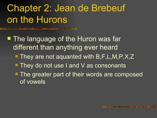 Chapter 2: Jean de Brebeuf  on the Hurons The language of the Huron was far different than anything ever heard They are not aquanted with B,F,L,M,P,X,Z They do not use I and V as consonants The greater part of their words are composed of vowels  