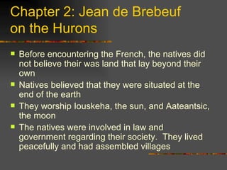Chapter 2: Jean de Brebeuf  on the Hurons Before encountering the French, the natives did not believe their was land that lay beyond their own Natives believed that they were situated at the end of the earth They worship Iouskeha, the sun, and Aateantsic, the moon The natives were involved in law and government regarding their society.  They lived peacefully and had assembled villages 