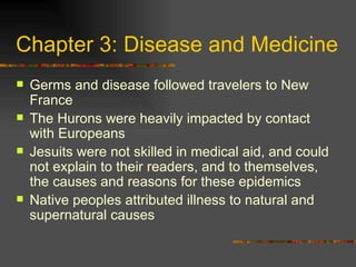 Chapter 3: Disease and Medicine Germs and disease followed travelers to New France The Hurons were heavily impacted by contact with Europeans Jesuits were not skilled in medical aid, and could not explain to their readers, and to themselves, the causes and reasons for these epidemics Native peoples attributed illness to natural and supernatural causes 