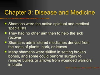 Chapter 3: Disease and Medicine Shamans were the native spiritual and medical specialists They had no other aim then to help the sick recover Shamans administered medicines derived from the roots of plants, bark, or leaves Many shamans were skilled in setting broken bones, and some could perform surgery to remove bullets or arrows from wounded warriors in battle 