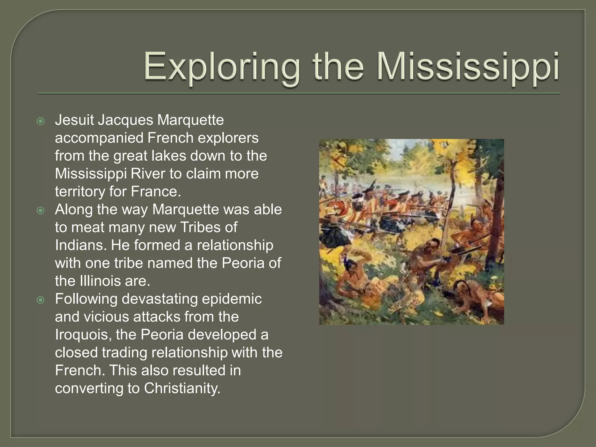    Jesuit Jacques Marquette
    accompanied French explorers
    from the great lakes down to the
    Mississippi River to claim more
    territory for France.
   Along the way Marquette was able
    to meat many new Tribes of
    Indians. He formed a relationship
    with one tribe named the Peoria of
    the Illinois are.
   Following devastating epidemic
    and vicious attacks from the
    Iroquois, the Peoria developed a
    closed trading relationship with the
    French. This also resulted in
    converting to Christianity.
 