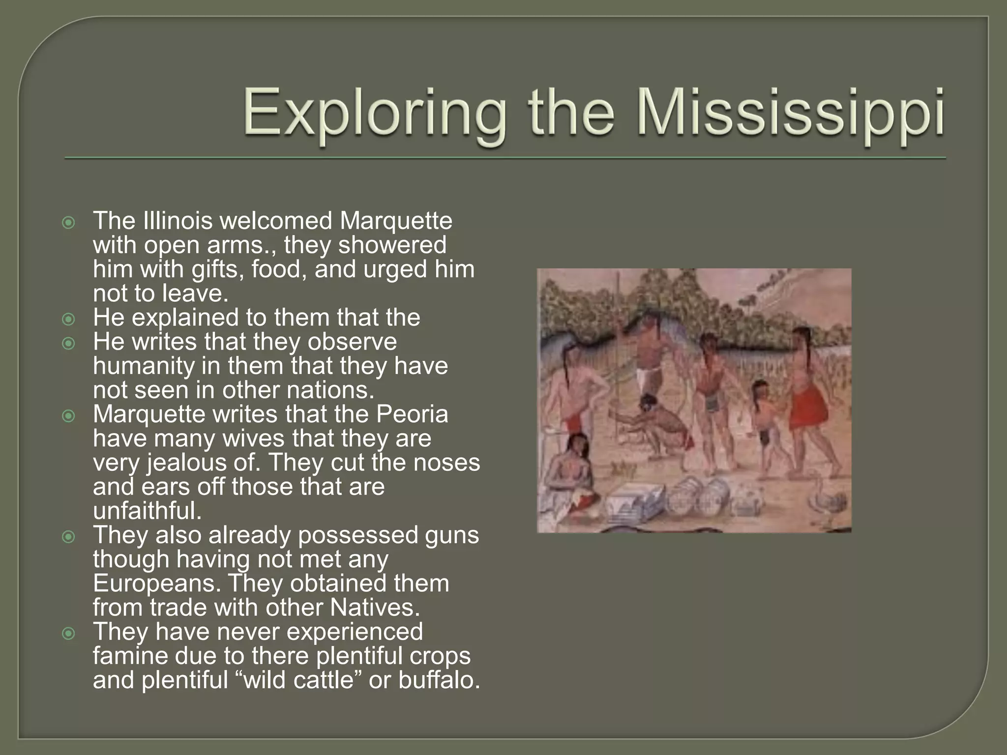    The Illinois welcomed Marquette
    with open arms., they showered
    him with gifts, food, and urged him
    not to leave.
   He explained to them that the
   He writes that they observe
    humanity in them that they have
    not seen in other nations.
   Marquette writes that the Peoria
    have many wives that they are
    very jealous of. They cut the noses
    and ears off those that are
    unfaithful.
   They also already possessed guns
    though having not met any
    Europeans. They obtained them
    from trade with other Natives.
   They have never experienced
    famine due to there plentiful crops
    and plentiful “wild cattle” or buffalo.
 