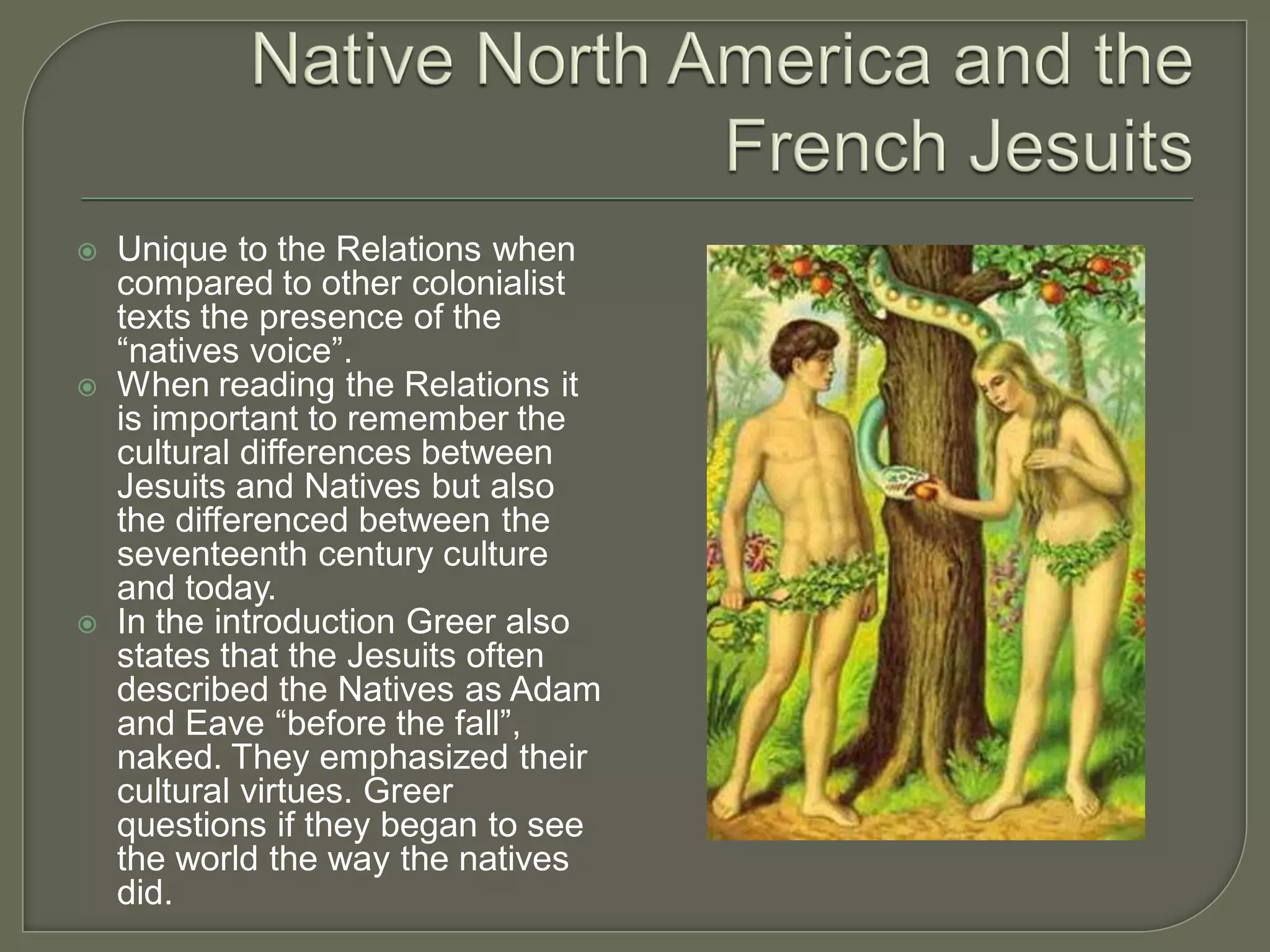    Unique to the Relations when
    compared to other colonialist
    texts the presence of the
    “natives voice”.
   When reading the Relations it
    is important to remember the
    cultural differences between
    Jesuits and Natives but also
    the differenced between the
    seventeenth century culture
    and today.
   In the introduction Greer also
    states that the Jesuits often
    described the Natives as Adam
    and Eave “before the fall”,
    naked. They emphasized their
    cultural virtues. Greer
    questions if they began to see
    the world the way the natives
    did.
 