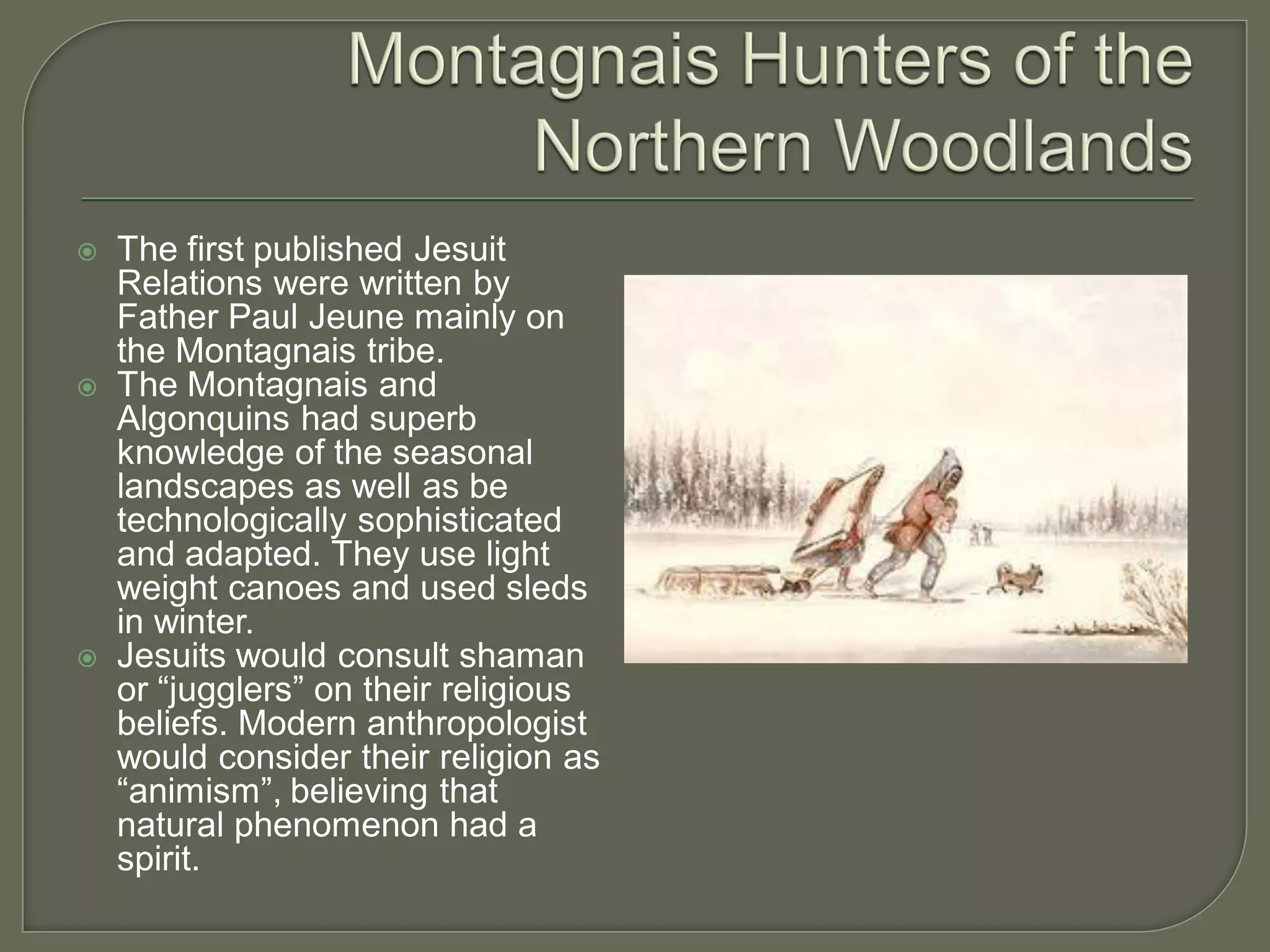    The first published Jesuit
    Relations were written by
    Father Paul Jeune mainly on
    the Montagnais tribe.
   The Montagnais and
    Algonquins had superb
    knowledge of the seasonal
    landscapes as well as be
    technologically sophisticated
    and adapted. They use light
    weight canoes and used sleds
    in winter.
   Jesuits would consult shaman
    or “jugglers” on their religious
    beliefs. Modern anthropologist
    would consider their religion as
    “animism”, believing that
    natural phenomenon had a
    spirit.
 