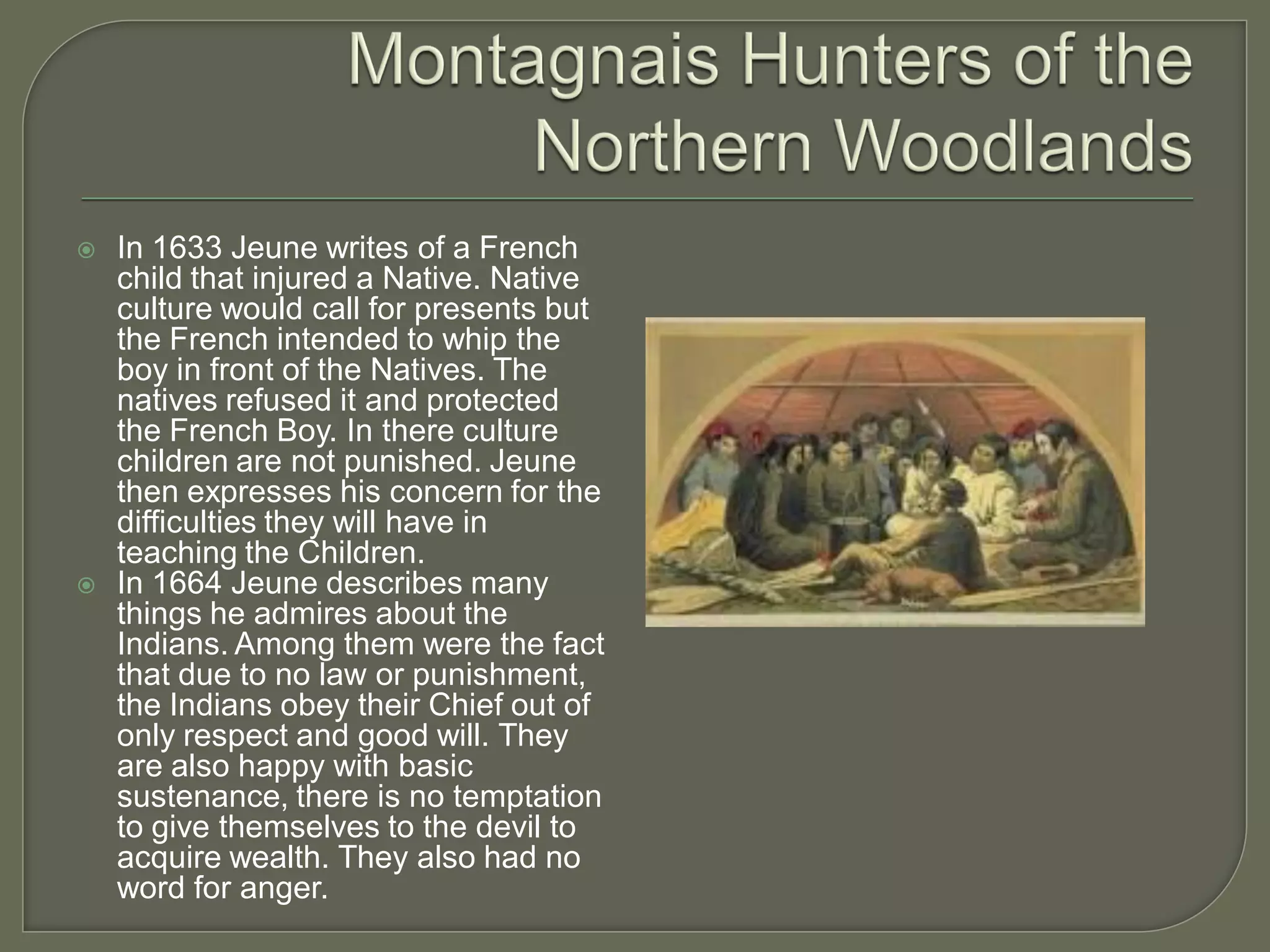    In 1633 Jeune writes of a French
    child that injured a Native. Native
    culture would call for presents but
    the French intended to whip the
    boy in front of the Natives. The
    natives refused it and protected
    the French Boy. In there culture
    children are not punished. Jeune
    then expresses his concern for the
    difficulties they will have in
    teaching the Children.
   In 1664 Jeune describes many
    things he admires about the
    Indians. Among them were the fact
    that due to no law or punishment,
    the Indians obey their Chief out of
    only respect and good will. They
    are also happy with basic
    sustenance, there is no temptation
    to give themselves to the devil to
    acquire wealth. They also had no
    word for anger.
 