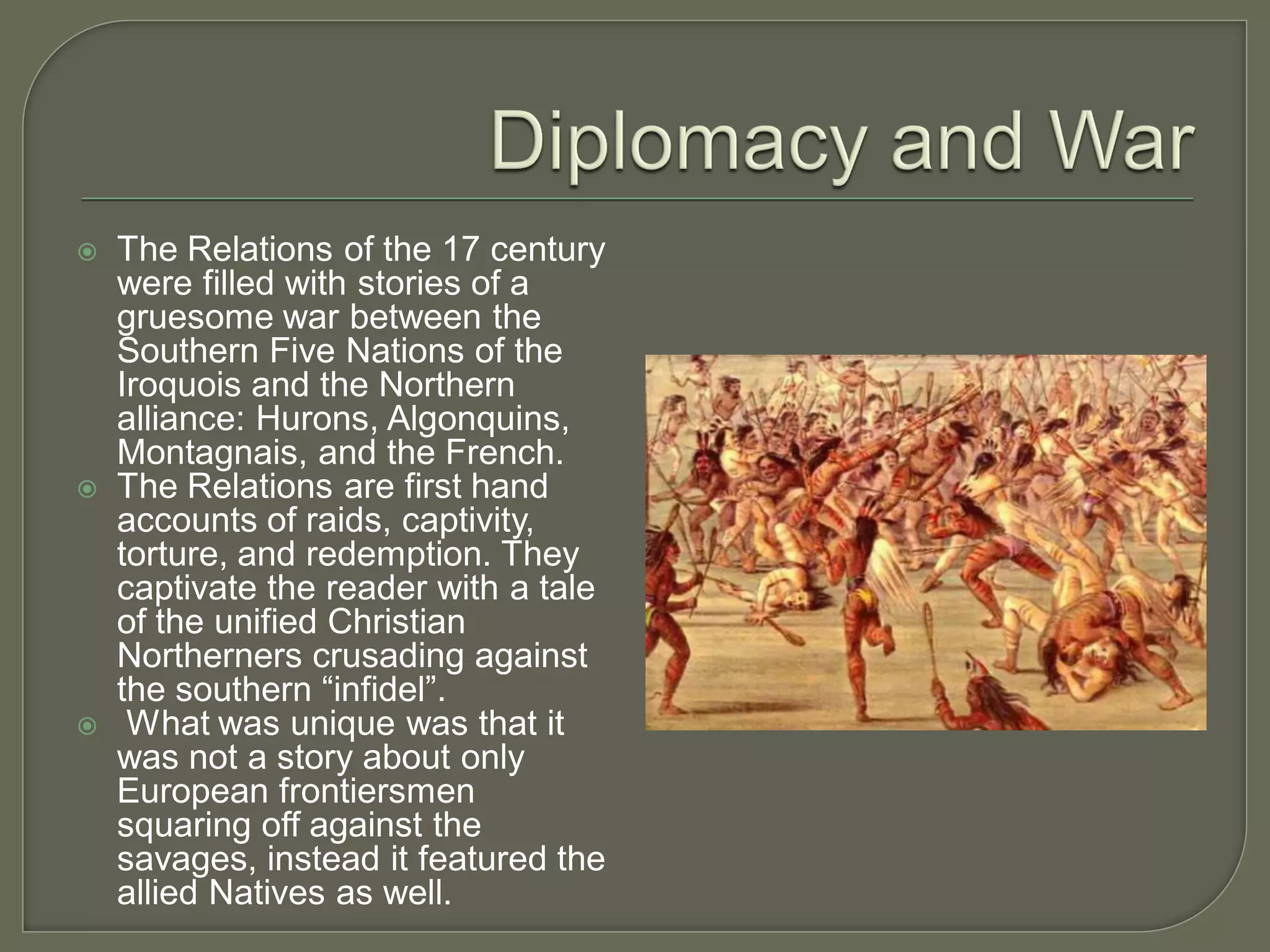    The Relations of the 17 century
    were filled with stories of a
    gruesome war between the
    Southern Five Nations of the
    Iroquois and the Northern
    alliance: Hurons, Algonquins,
    Montagnais, and the French.
   The Relations are first hand
    accounts of raids, captivity,
    torture, and redemption. They
    captivate the reader with a tale
    of the unified Christian
    Northerners crusading against
    the southern “infidel”.
    What was unique was that it
    was not a story about only
    European frontiersmen
    squaring off against the
    savages, instead it featured the
    allied Natives as well.
 