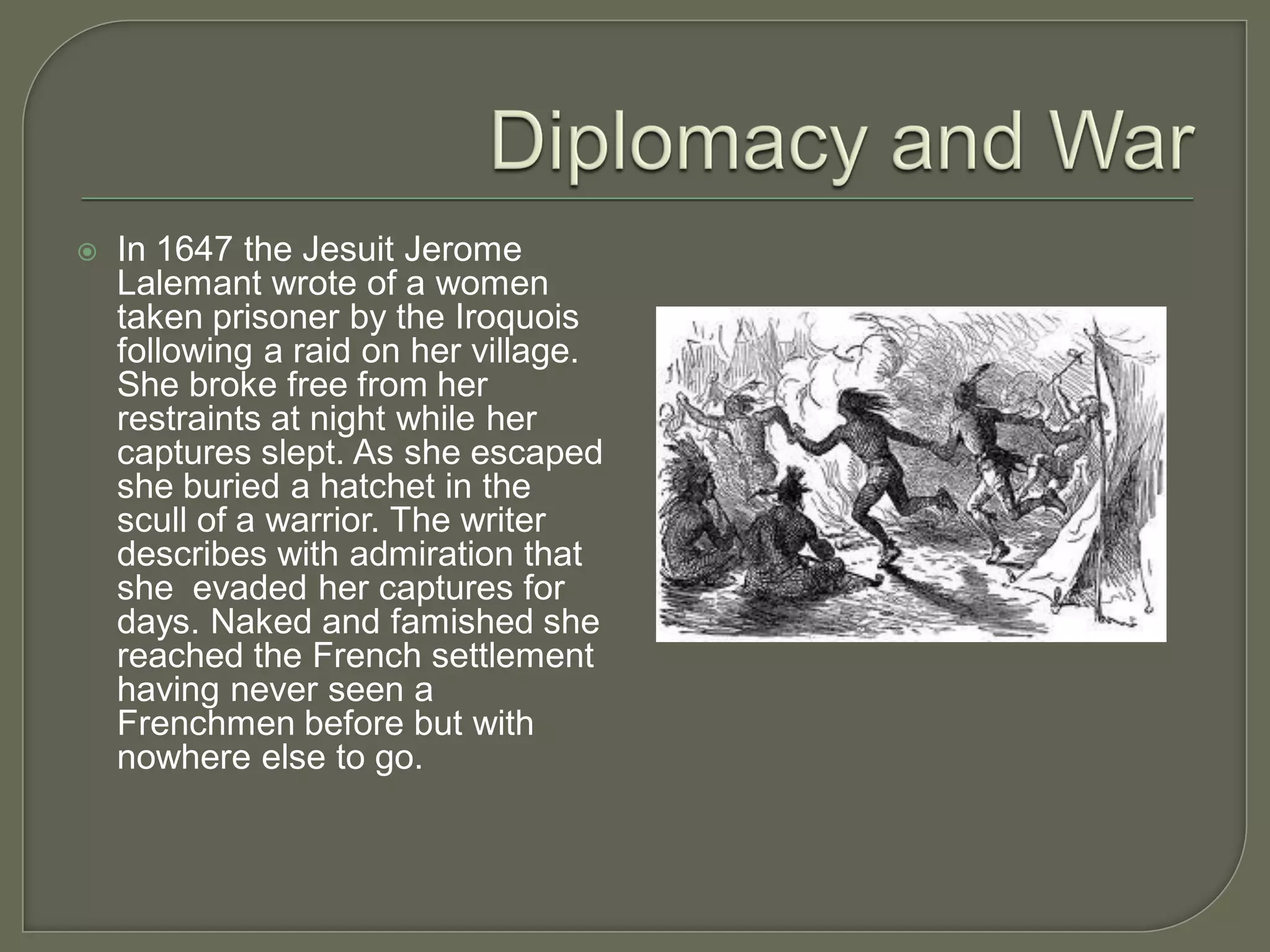    In 1647 the Jesuit Jerome
    Lalemant wrote of a women
    taken prisoner by the Iroquois
    following a raid on her village.
    She broke free from her
    restraints at night while her
    captures slept. As she escaped
    she buried a hatchet in the
    scull of a warrior. The writer
    describes with admiration that
    she evaded her captures for
    days. Naked and famished she
    reached the French settlement
    having never seen a
    Frenchmen before but with
    nowhere else to go.
 