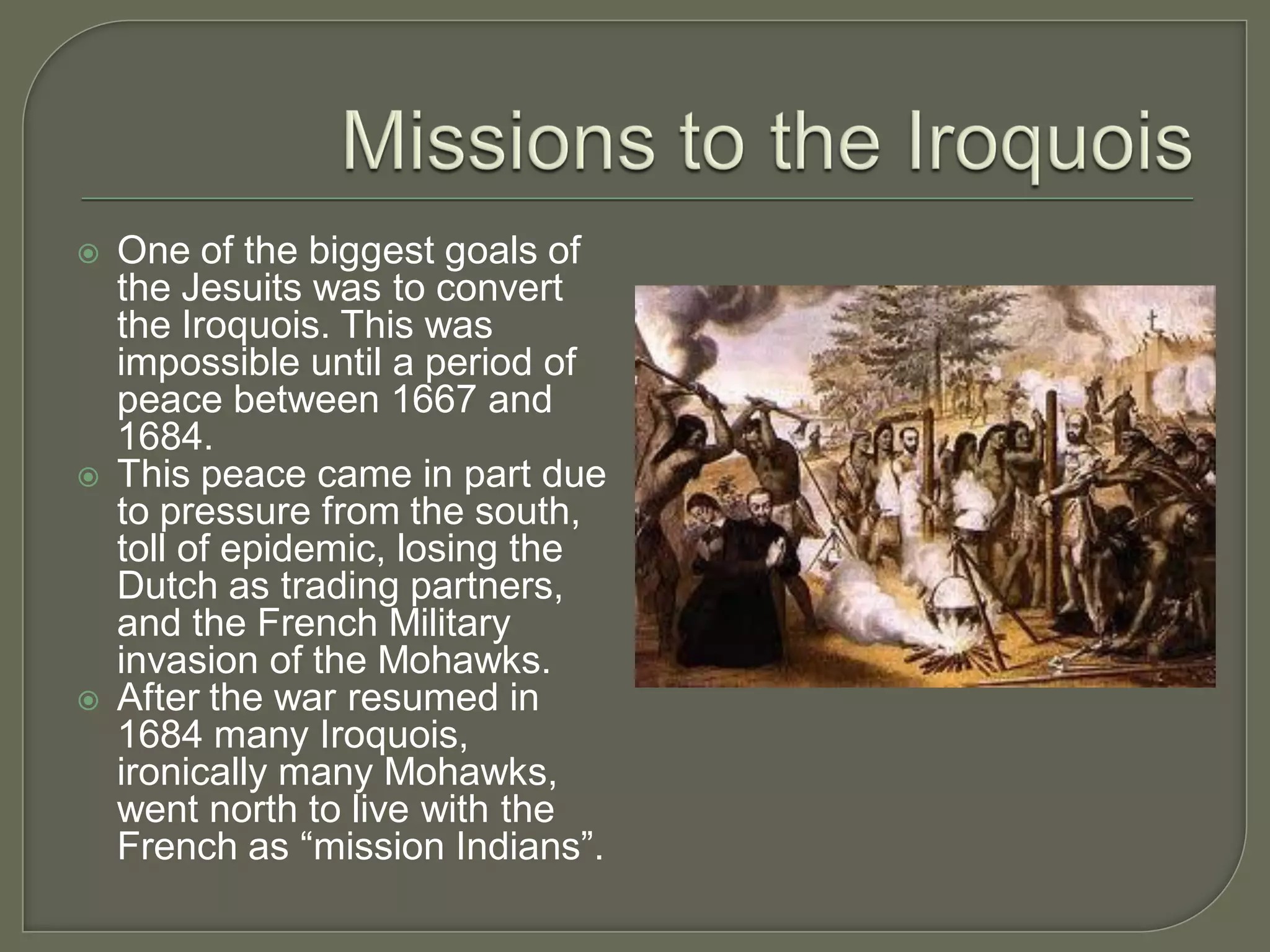    One of the biggest goals of
    the Jesuits was to convert
    the Iroquois. This was
    impossible until a period of
    peace between 1667 and
    1684.
   This peace came in part due
    to pressure from the south,
    toll of epidemic, losing the
    Dutch as trading partners,
    and the French Military
    invasion of the Mohawks.
   After the war resumed in
    1684 many Iroquois,
    ironically many Mohawks,
    went north to live with the
    French as “mission Indians”.
 