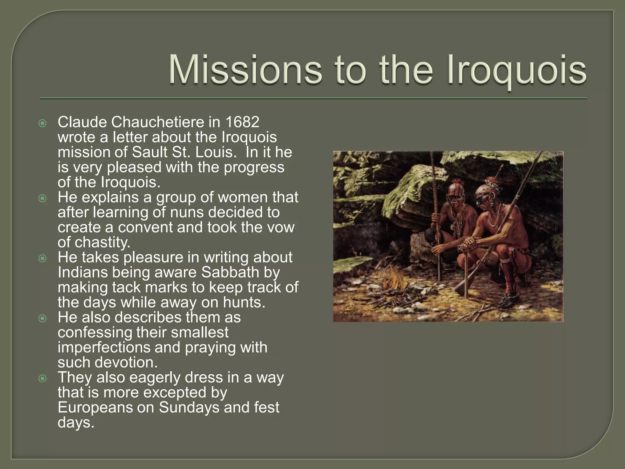    Claude Chauchetiere in 1682
    wrote a letter about the Iroquois
    mission of Sault St. Louis. In it he
    is very pleased with the progress
    of the Iroquois.
   He explains a group of women that
    after learning of nuns decided to
    create a convent and took the vow
    of chastity.
   He takes pleasure in writing about
    Indians being aware Sabbath by
    making tack marks to keep track of
    the days while away on hunts.
   He also describes them as
    confessing their smallest
    imperfections and praying with
    such devotion.
   They also eagerly dress in a way
    that is more excepted by
    Europeans on Sundays and fest
    days.
 