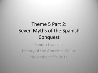 Theme 5 Part 2:
Seven Myths of the Spanish
        Conquest
        Kendra Lacasella
 History of the Americas Online
      November 27th, 2011
 