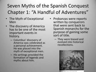 Seven Myths of the Spanish Conquest
 Chapter 1: “A Handful of Adventures”
• The Myth of Exceptional        • Probanzas were reports
  Men                              written by conquerors
• The discovery of America         that were sent back to
  has to be one of the most        Spanish monarchs for the
  important events in              purpose of gaining some
  history.                         sort of title.
   – Columbus’ discovery of         – They were biased and
     America was celebrated as        evolved into historical
     a personal achievement.          recollections.
     He was placed into the
     myth of exceptional men.
   – His writings provided the
     formation of legends and
     myths about him.
 
