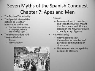 Seven Myths of the Spanish Conquest
          Chapter 7: Apes and Men
• The Myth of Superiority.
• The Spanish viewed the        • Disease:
  natives as less than             – From smallpox, to measles,
  humans as barbarians.               and then the flu; this meant
    – The Spanish superiority         that Europeans and Africans
      in language, literacy,          arrived in the New world with
      and reading “signs”.            a deadly array of germs.
• The conquistadors had         • Native Disunity
  two great allies:                – Native peoples saw
    – Disease                         themselves as members of
    – Native Disunity                 particular communities or
                                      city-states
                                   – The invaders encouraged the
                                      peoples to blossom.
 