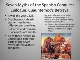 Seven Myths of the Spanish Conquest
   Epilogue: Cuauhtemoc’s Betrayal
• It was the year 1525.      • But with all these texts being
                               different in many ways, it is
• Cuauhtemoc’s death           difficult for us to see who really
  was written in four          betrayed Cuauhtemoc.
                                – Due to the different language
  different perspectives.           barriers and communication
   – Cortez and Gomara              errors, all of this is a tragic
                                    mess.
     accounts are similar.
• All of these helped us
  understand different
  parts of the seven
  myths of the Spanish
  conquest.
 
