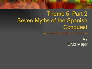 Theme 5: Part 2 Seven Myths of the Spanish Conquest By Cruz Major 