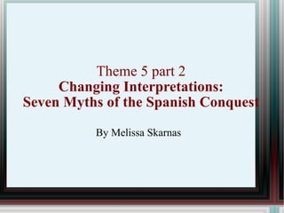 Theme 5 part 2 Changing Interpretations: Seven Myths of the Spanish Conquest By Melissa Skarnas 