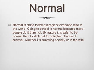 Normal
 Normal is close to the average of everyone else in
  the world. Going to school is normal because more
  people do it than not. By nature it is safer to be
  normal than to stick out for a higher chance of
  survival, whether it’s surviving socially or in the wild.
 