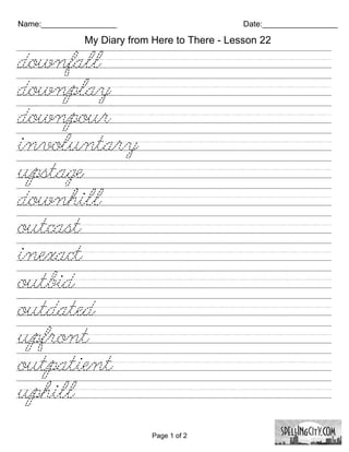 Name:_________________                         Date:_________________

              My Diary from Here to There - Lesson 22

downfall////////////////////////
downplay///////////////////////
downpour///////////////////////
involuntary////////////////////
upstage/////////////////////////
downhill////////////////////////
outcast//////////////////////////
inexact/////////////////////////
outbid//////////////////////////
outdated////////////////////////
upfront/////////////////////////
outpatient///////////////////////
uphill//////////////////////////

                            Page 1 of 2
 