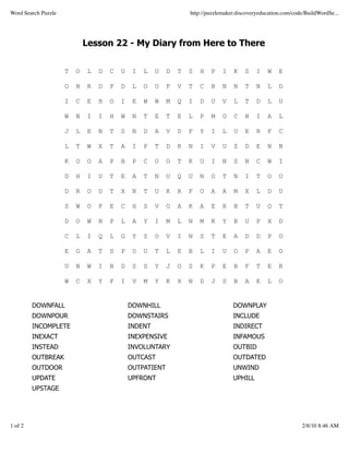 Word Search Puzzle                                                 http://puzzlemaker.discoveryeducation.com/code/BuildWordSe...




                             Lesson 22 - My Diary from Here to There


                     T   O    L   D   C   U    I   L   U   D   T   S   H   P    I   K    S    I   W    E

                     O   N    R   D   P   D    L   O   O   P   V   T   C   B    N   N    T    N   L    D

                     I   C    E   H   O   I    E   W   W   M   Q   I   D   U    V   L    T    D   L    U

                     W   N    I   I   H   W    N   T   E   T   E   L   P   M    O   C    N    I   A    L

                     J   L    E   N   T   S    N   D   A   V   D   F   Y   I    L   U    E    R   F    C

                     L   T    W   X   T   A    I   P   T   D   R   N   I   V    U   Z    D    E   N    N

                     K   O    O   A   P   B    P   C   O   O   T   K   U   I    N   S    N    C   W    I

                     D   H    I   U   T   E    A   T   N   U   Q   U   N   O    T   N    I    T   O    O

                     D   R    O   U   T   X    N   T   U   K   R   F   O   A    A   M    X    L   D    U

                     S   W    O   F   E   C    H   S   V   O   A   K   A   E    R   B    T    U   O    T

                     D   O    W   N   P   L    A   Y   I   M   L   N   M   K    Y   B    U    P   X    D

                     C   L    I   Q   L   G    Y   S   O   V   I   N   S   T    E   A    D    D   P    O

                     E   G    A   T   S   P    U   U   T   L   E   B   L   I    U   O    P    A   E    O

                     U   N    W   I   N   D    S   S   Y   J   O   S   K   P    E   B    F    T   E    R

                     W   C    X   Y   F   I    V   M   Y   K   X   N   D   J    S   B    A    E   L    O


         DOWNFALL                             DOWNHILL                              DOWNPLAY
         DOWNPOUR                             DOWNSTAIRS                            INCLUDE
         INCOMPLETE                           INDENT                                INDIRECT
         INEXACT                              INEXPENSIVE                           INFAMOUS
         INSTEAD                              INVOLUNTARY                           OUTBID
         OUTBREAK                             OUTCAST                               OUTDATED
         OUTDOOR                              OUTPATIENT                            UNWIND
         UPDATE                               UPFRONT                               UPHILL
         UPSTAGE




1 of 2                                                                                                          2/8/10 8:46 AM
 
