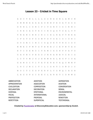Word Search Puzzle                                                 http://puzzlemaker.discoveryeducation.com/code/BuildWordSe...




                                 Lesson 23 - Cricket in Time Square


                     A   H   C   T   N   L    L   L   L    O   S   N   E   D    N   L    A    M   C    N

                     D   M   M   N   E   A    A   A   A    U   N   N   P   E    O   A    V    X   O    O

                     D   R   H   L   I   S    N   I   P    I   V   G   N   C    I   S    I    K   N    I

                     I   R   E   C   A   O    T   E   C    I   N   O   Q   O    T   O    A    L   V    T

                     T   N   A   N   I   N    R   I   R    I   I   E   L   R    A   P    T    N   E    A

                     I   F   Z   T   D   F    O   O   M    T   D   T   D   A    I   O    I    O   R    I

                     O   U   O   N   I   I    N   I   I    O   Q   U   K   T    V   R    O    I   S    C

                     N   M   E   C   F   M    T   S   T    B   N   B   J   I    E   P    N    T   A    O

                     E   T   I   D   E   N    O   I   T    A   M   I   X   O    R   P    P    A   T    S

                     O   A   U   N   C   P    B   G   O    J   N   K   A   N    B   V    C    R   I    S

                     L   C   T   Y   M   J    G   J   H    N   M   R   X   L    B   U    F    I   O    A

                     G   A   N   O   I   T    I   T   E    P   E   R   E   Y    A   Q    U    M   N    F

                     L   H   C   J   N   C    I   V   I    L   I   Z   A   T    I   O    N    D   I    C

                     N   O   I   T   I   S    O   P   E    R   P   L   Y   S    N   Q    I    A   G    B

                     L   A   S   O   P   S    I   D   E    C   L   A   R   A    T   I    O    N   W    Z


         ABBREVIATION                        ADDITION                          ADMIRATION
         APPROXIMATION                       ASSOCIATION                       AVIATION
         CIVILIZATION                        COMPOSITION                       CONVERSATION
         DECLARATION                         DECORATION                        DENIAL
         DISPOSAL                            EMOTIONAL                         ENVIRONMENTAL
         FACIAL                              INTERNATIONAL                     JUDICIAL
         PREPOSITION                         PROPOSAL                          RENDITION
         REPETITION                          SUPERFICIAL                       TESTIMONIAL


                  Created by Puzzlemaker at DiscoveryEducation.com, sponsorship by Scotch.



1 of 2                                                                                                          2/8/10 8:45 AM
 