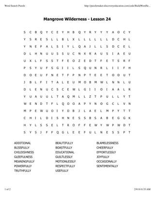 Word Search Puzzle                                               http://puzzlemaker.discoveryeducation.com/code/BuildWordSe...




                                  Mangrove Wilderness - Lesson 24


                S     C   B   Q    Y   C   E   Y   H     B   Q   Y   R    Y     Y    Y    A    O    C    Y

                Y     S   R   E    S   L   L   B   L     X   L   L   L    L     L    L    D    C    H    L

                Y     N   E   P    A   L   S   I   Y     L   Q   A   J    L     L    S    D    C    E    L

                D     L   H   N    U   U   S   S   U     C   N   X   R    A     U    S    I    A    E    U

                U     X   L   F    S   S   T   F   E     O   Z   E   D    T     F    E    T    S    R    F

                P     S   Y   U    F   S   G   I   I     L   S   Q   U    N     R    L    I    I    F    H

                D     O   E   U    F   N   E   T   F     P   N   P   T    E     E    T    O    O    U    T

                J     B   L   F    I   T   A   L   E     U   M   O   B    M     W    L    N    N    L    U

                D     L   E   N    U   C   S   C   E     W   L   G   I    I     O    I    A    A    L    R

                Y     U   A   U    U   L   T   A   Q     M   L   L   Z    T     P    U    L    L    Y    T

                W     E   N   D    T   F   L   Q   O     O   A   P   Y    N     O    G    C    L    V    N

                M     P   E   W    U   O   I   Y   D     B   J   L   A    E     L    M    P    Y    T    T

                C     H   I   L    D   I   S   H   N     E   S   S   B    S     A    B    E    G    G    K

                H     Y   L   S    S   E   L   T   R     O   F   F   E    W     Y    W    P    W    D    T

                S     Y   S   J    F   F   Q   G   L     E   E   F   U    L     N    E    S    S    P    T


         ADDITIONAL                        BEAUTIFULLY                        BLAMELESSNESS
         BLISSFULLY                        BOASTFULLY                         CHEERFULLY
         CHILDISHNESS                      EDUCATIONAL                        EFFORTLESSLY
         GLEEFULNESS                       GUILTLESSLY                        JOYFULLY
         MEANINGFULLY                      MOTIONLESSLY                       OCCASIONALLY
         POWERFULLY                        RESPECTFULLY                       SENTIMENTALLY
         TRUTHFULLY                        USEFULLY




1 of 2                                                                                                        2/9/10 8:35 AM
 