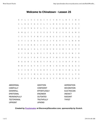 Word Search Puzzle                                               http://puzzlemaker.discoveryeducation.com/code/BuildWordSe...




                                 Welcome to Chinatown - Lesson 25


                     E   P   L   I   O   C   O   A   I   Y   C   Y   N   T    L    N   Y    I   M    O

                     D   L   N   A   Y   H   D   U   L   Y   L   N   R   Z    A    H   L    Y   A    V

                     L   Y   E   T   N   D   F   L   T   L   I   U   Q   G    N    M   S    K   D    U

                     R   M   Q   C   I   I   U   U   U   D   T   Y   E   J    O    O   S    A   M    D

                     C   S   U   T   T   F   M   F   J   H   A   G   Z   Z    I    B   E    L   I    Q

                     O   T   I   Z   E   R   G   O   F   U   J   T   E   V    T    O   L    M   R    W

                     X   O   C   R   B   N   I   U   D   A   F   D   E   N    O    V   T    D   A    O

                     N   M   A   A   I   H   L   C   Z   B   U   E   O   D    M    I   R    O   T    T

                     U   C   V   N   X   L   N   O   I   T   A   R   O   C    E    D   O    W   I    N

                     V   F   A   S   Y   E   K   T   A   A   F   V   M   O    P    E   F    N   O    A

                     R   E   E   N   I   G   N   E   Y   P   N   J   I   G    U    B   F    F   N    I

                     M   W   F   O   H   V   H   I   U   P   W   I   N   D    M    G   E    A   Z    D

                     E   C   O   N   F   I   D   E   N   T   I   C   S   W    Y    U   W    L   A    A

                     T   E   S   T   I   M   O   N   I   A   L   S   V   M    D    G   C    L   T    R

                     I   H   P   T   Z   M   A   A   B   X   S   V   T   W    X    X   L    D   H    P


         ABDOMINAL                           ADDITION                             ADMIRATION
         CAREFULLY                           CONFIDENT                            DECORATION
         DOWNFALL                            EFFORTLESSLY                         ELECTRICIAN
         EMOTIONAL                           ENGINEER                             INEXACT
         MEANINGFULLY                        OUTDATED                             RADIANT
         TESTIMONIAL                         TRUTHFULLY                           TYPIST
         UPFRONT                             UPWIND


                Created by Puzzlemaker at DiscoveryEducation.com, sponsorship by Scotch.




1 of 2                                                                                                        2/9/10 8:48 AM
 