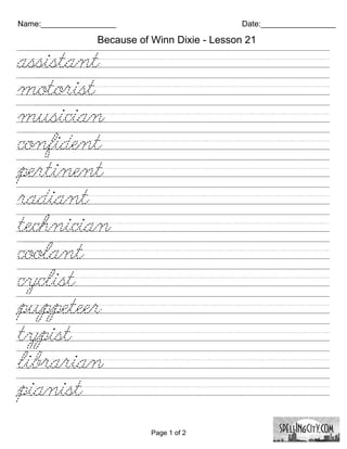 Name:_________________                         Date:_________________

                 Because of Winn Dixie - Lesson 21

assistant////////////////////////
motorist////////////////////////
musician///////////////////////
confident////////////////////////
pertinent///////////////////////
radiant/////////////////////////
technician///////////////////////
coolant/////////////////////////
cyclist//////////////////////////
puppeteer////////////////////////
typist//////////////////////////
librarian///////////////////////
pianist/////////////////////////

                            Page 1 of 2
 