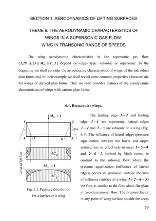 SECTION 1. AERODYNAMICS OF LIFTING SURFACES

       THEME 6. THE AERODYNAMIC CHARACTERISTICS OF
                    WINGS IN A SUPERSONIC GAS FLOW.
               WING IN TRANSONIC RANGE OF SPEEDS

      The    wing    aerodynamic       characteristics   in   the   supersonic   gas   flow
( 1,20 ...1,25 ≤ M∞ ≤ 4 ...5 ) depend on edges type: subsonic or supersonic. In the
beginning we shall consider the aerodynamic characteristics of wings of the individual
plan forms and on their example we shall reveal some common properties characteristic
for wings of derived plan forms. Then we shall consider features of the aerodynamic
characteristics of wings with various plan forms.



                                  6.1. Rectangular wings.

                                                   The leading edge 1 − 2 and trailing
                                            edge 3 − 4 are supersonic, lateral edges
                                             1 − 4 and 2 − 3 are subsonic on a wing (Fig.
                                            6.1). The influence of lateral edges (pressure
                                            equalization between the lower and upper
                                            surface) has an effect only in areas 1 − 5 − 4
                                            and 2 − 6 − 3 , limited by Mach cones, in
                                            contrast to the subsonic flow where the
                                            pressure equalization (influence of lateral
                                            edges) occurs all spanwise. Outside the area
                                            of influence (surface of a wing 1 − 2 − 6 − 5 )
                                            the flow is similar to the flow about flat plate
     Fig. 6.1. Pressure distribution
                                            in two-dimensional flow. The pressure factor
         On a surface of a wing
                                            in any point of wing surface outside the areas

                                                                                         59
 