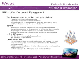 GED : VDoc Document Management   Pour les entreprises ou les directions qui souhaitent Produire des documents conformes Structurer leur référentiel documentaire Simplifier l’accès à l’information et valoriser leurs savoir-faire Améliorer la communication et la collaboration permet De produire en mode collaboratif des documents conformes  D’organiser, de gérer et de structurer le référentiel documentaire De partager et de diffuser en toute sécurité  les documents  De suivre et d’analyser l’évolution du référentiel documentaire …  A la différence… Des développements spécifiques coûteux  Des outils de GED classique La suite VDoc est  100 % Full Web donc simple à déployer en Intranet ou Extranet Totalement intégré à l’environnement Windows et à MS Office Simple à utiliser Prêt à l’emploi (modèle de structure documentaire pour la qualité,  les méthodes, …) Évolutif à travers des API riches mais faciles à utiliser 