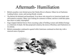 Aftermath- HumiliationBritish casualties were ferried across the Charles River to Boston. Others lie at Charleston Landing broken, weary, and nursing bloody wounds.The British felt defeated and humiliated. Even those who strayed in to American hands were still treated as enemies. Many were looking for someone to blame; and how could their plans have been so rudely interrupted?Gage stopped Admiral Graves from executing a plan of holding women and children hostage as a deterrent of attack. He then proposed to destroy the towns of Roxbury and Charlestown in its entirety.British commanders continued to quarrel while Americans continued-on their day with a renewed sense of purpose.