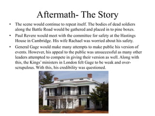 Aftermath- The StoryThe scene would continue to repeat itself. The bodies of dead soldiers along the Battle Road would be gathered and placed in to pine boxes.Paul Revere would meet with the committee for safety at the Hastings House in Cambridge. His wife Rachael was worried about his safety.General Gage would make many attempts to make public his version of events. However, his appeal to the public was unsuccessful as many other leaders attempted to compete in giving their version as well. Along with this, the Kings’ ministers in London felt Gage to be weak and over-scrupulous. With this, his credibility was questioned.